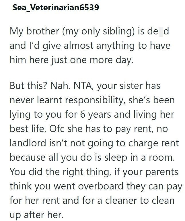 Sea_Veterinarian6539 My brother (my only sibling) is de d and I'd give almost anything to have him here just one more day. But this? Nah. NTA, your sister has never learnt responsibility, she's been lying to you for 6 years and living her best life. Ofc she has to pay rent, no landlord isn't not going to charge rent because all you do is sleep in a room. You did the right thing, if your parents think you went overboard they can pay for her rent and for a cleaner to clean up after her.