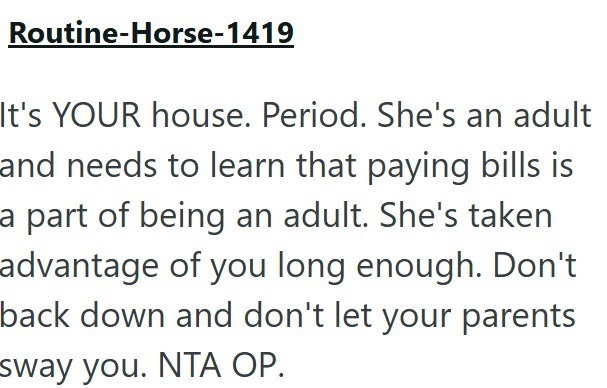 Routine-Horse-1419 It's YOUR house. Period. She's an adult and needs to learn that paying bills is a part of being an adult. She's taken advantage of you long enough. Don't back down and don't let your parents sway you. NTA OP.