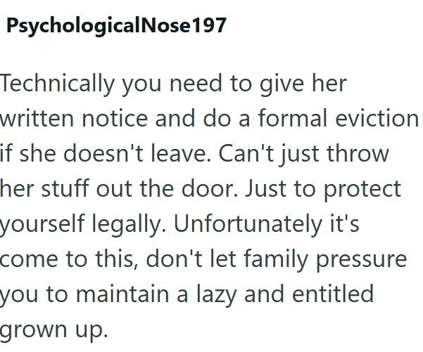Psychological Nose 197 Technically you need to give her written notice and do a formal eviction if she doesn't leave. Can't just throw her stuff out the door. Just to protect yourself legally. Unfortunately it's come to this, don't let family pressure you to maintain a lazy and entitled grown up.
