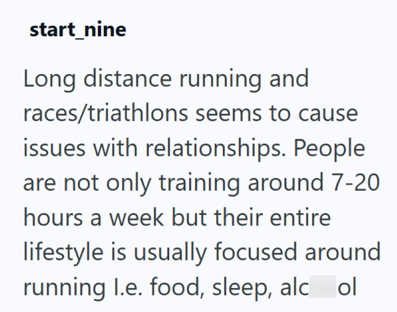 start_nine Long distance running and races/triathlons seems to cause issues with relationships. People are not only training around 7-20 hours a week but their entire lifestyle is usually focused around running l.e. food, sleep, alc ol