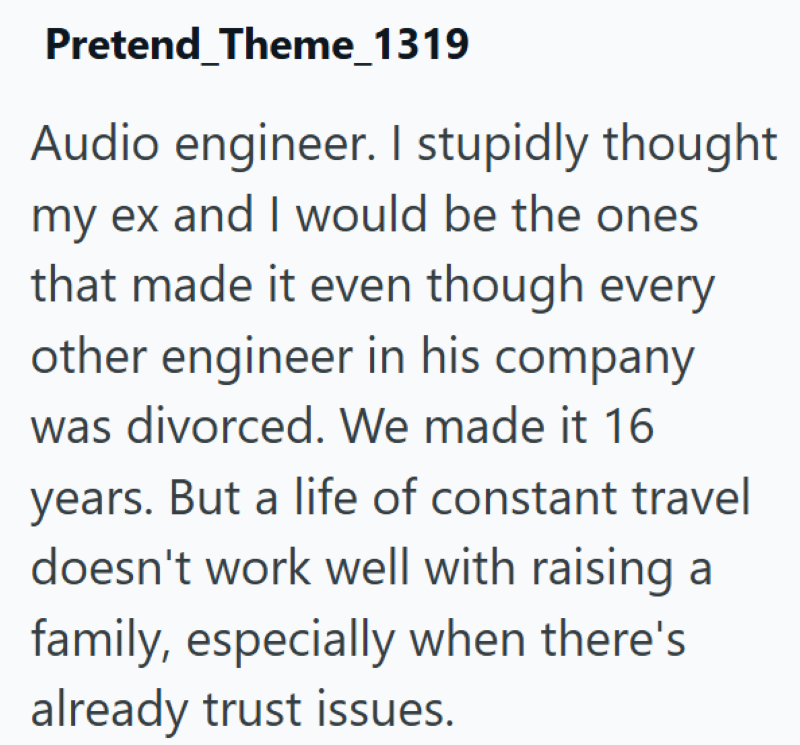 Pretend_Theme_1319 Audio engineer. I stupidly thought my ex and I would be the ones that made it even though every other engineer in his company was divorced. We made it 16 years. But a life of constant travel doesn't work well with raising a family, especially when there's already trust issues.