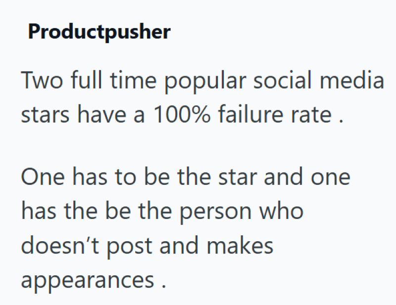 Productpusher Two full time popular social media stars have a 100% failure rate. One has to be the star and one has the be the person who doesn't post and makes appearances.