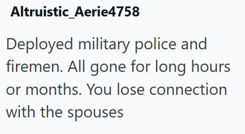 Altruistic Aerie4758 Deployed military police and firemen. All gone for long hours or months. You lose connection with the spouses