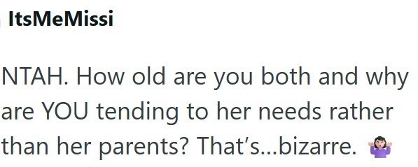 ItsMeMissi NTAH. How old are you both and why are YOU tending to her needs rather than her parents? That's...bizarre.