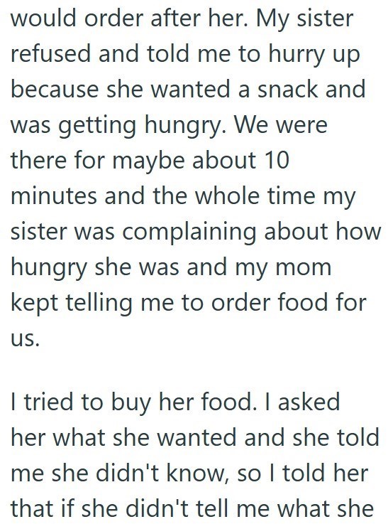 would order after her. My sister refused and told me to hurry up because she wanted a snack and was getting hungry. We were there for maybe about 10 minutes and the whole time my sister was complaining about how hungry she was and my mom kept telling me to order food for us. I tried to buy her food. I asked her what she wanted and she told me she didn't know, so I told her that if she didn't tell me what she