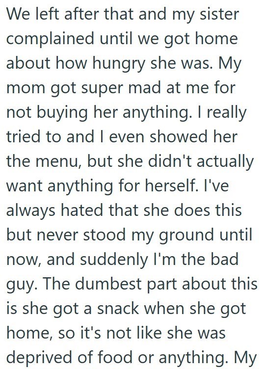 We left after that and my sister complained until we got home about how hungry she was. My mom got super mad at me for not buying her anything. I really tried to and I even showed her the menu, but she didn't actually want anything for herself. I've always hated that she does this but never stood my ground until now, and suddenly I'm the bad guy. The dumbest part about this is she got a snack when she got home, so it's not like she was deprived of food or anything. My