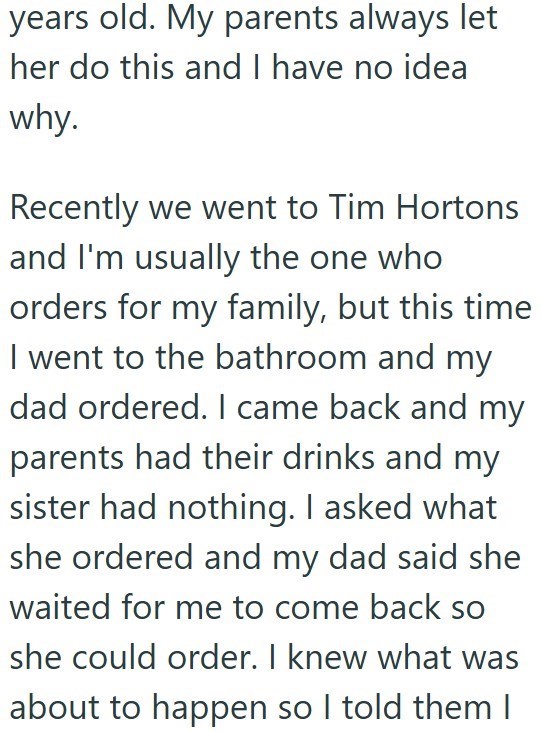 years old. My parents always let her do this and I have no idea why. Recently we went to Tim Hortons and I'm usually the one who orders for my family, but this time I went to the bathroom and my dad ordered. I came back and my parents had their drinks and my sister had nothing. I asked what she ordered and my dad said she waited for me to come back so she could order. I knew what was about to happen so I told them I