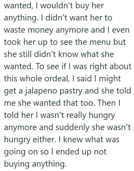 wanted, I wouldn't buy her anything. I didn't want her to waste money anymore and I even took her up to see the menu but she still didn't know what she wanted. To see if I was right about this whole ordeal, I said I might get a jalapeno pastry and she told me she wanted that too. Then I told her I wasn't really hungry anymore and suddenly she wasn't hungry either. I knew what was going on so I ended up not buying anything.