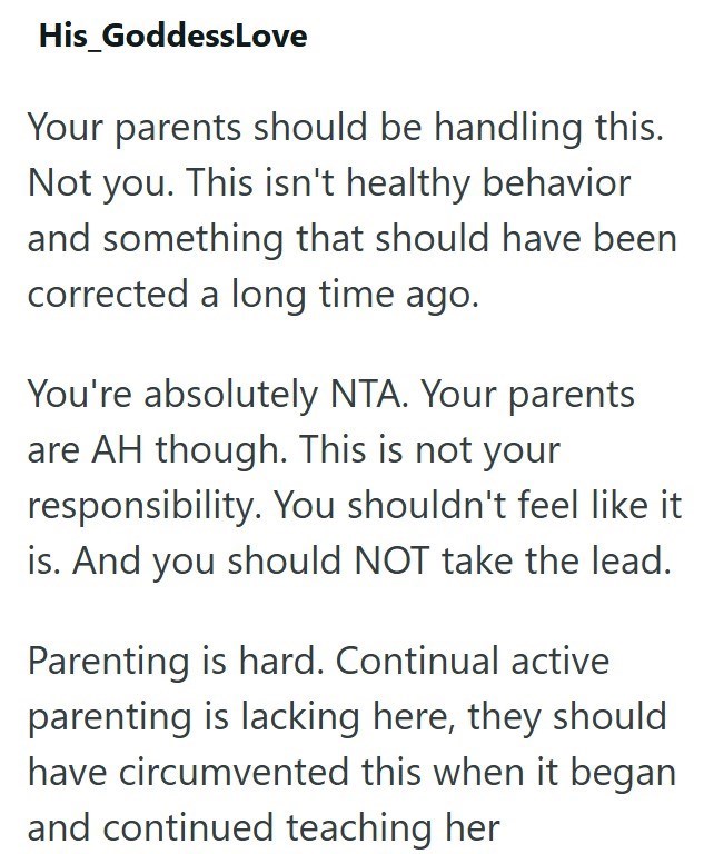 His_GoddessLove Your parents should be handling this. Not you. This isn't healthy behavior and something that should have been corrected a long time ago. You're absolutely NTA. Your parents are AH though. This is not your responsibility. You shouldn't feel like it is. And you should NOT take the lead. Parenting is hard. Continual active parenting is lacking here, they should have circumvented this when it began and continued teaching her