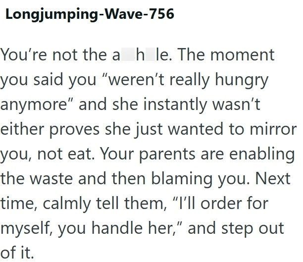 Longjumping-Wave-756 You're not the ah le. The moment you said you "weren't really hungry anymore" and she instantly wasn't either proves she just wanted to mirror you, not eat. Your parents are enabling the waste and then blaming you. Next time, calmly tell them, "I'll order for myself, you handle her," and step out of it.