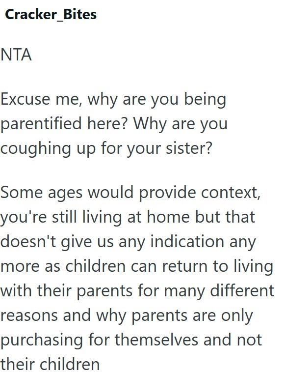 Cracker Bites NTA Excuse me, why are you being parentified here? Why are you coughing up for your sister? Some ages would provide context, you're still living at home but that doesn't give us any indication any more as children can return to living with their parents for many different reasons and why parents are only purchasing for themselves and not their children