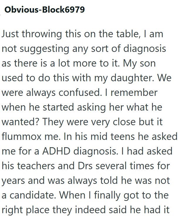 Obvious-Block6979 Just throwing this on the table, I am not suggesting any sort of diagnosis as there is a lot more to it. My son used to do this with my daughter. We were always confused. I remember when he started asking her what he wanted? They were very close but it flummox me. In his mid teens he asked me for a ADHD diagnosis. I had asked his teachers and Drs several times for years and was always told he was not a candidate. When I finally got to the right place they indeed said he had it