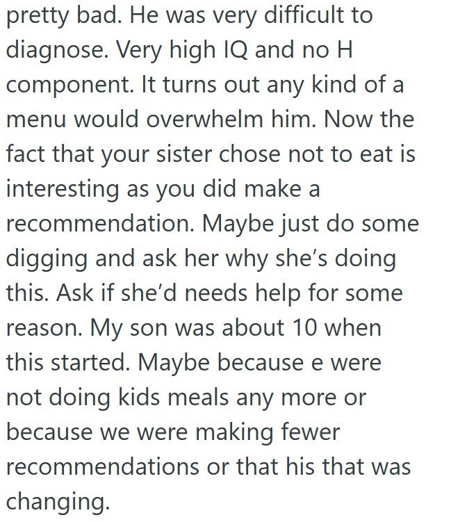 pretty bad. He was very difficult to diagnose. Very high IQ and no H component. It turns out any kind of a menu would overwhelm him. Now the fact that your sister chose not to eat is interesting as you did make a recommendation. Maybe just do some digging and ask her why she's doing this. Ask if she'd needs help for some reason. My son was about 10 when this started. Maybe because e were not doing kids meals any more or because we were making fewer recommendations or that his that was changing.