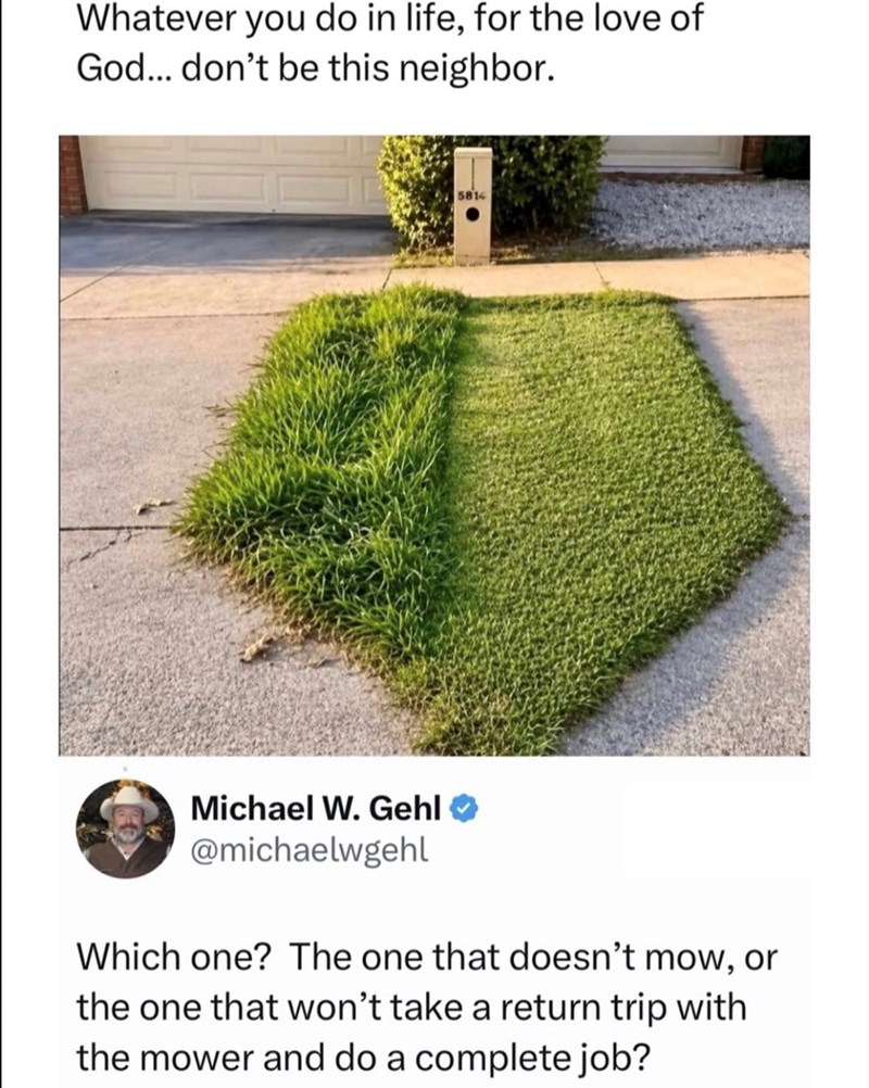 Whatever you do in life, for the love of God... don't be this neighbor. 5814 Michael W. Gehl @michaelwgehl Which one? The one that doesn't mow, or the one that won't take a return trip with the mower and do a complete job?