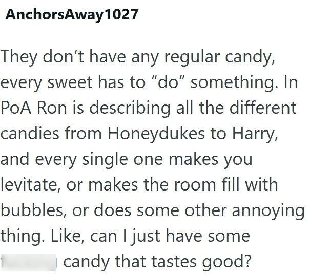 Anchors Away 1027 They don't have any regular candy, every sweet has to "do" something. In PoA Ron is describing all the different candies from Honeydukes to Harry, and every single one makes you levitate, or makes the room fill with bubbles, or does some other annoying thing. Like, can I just have some candy that tastes good?