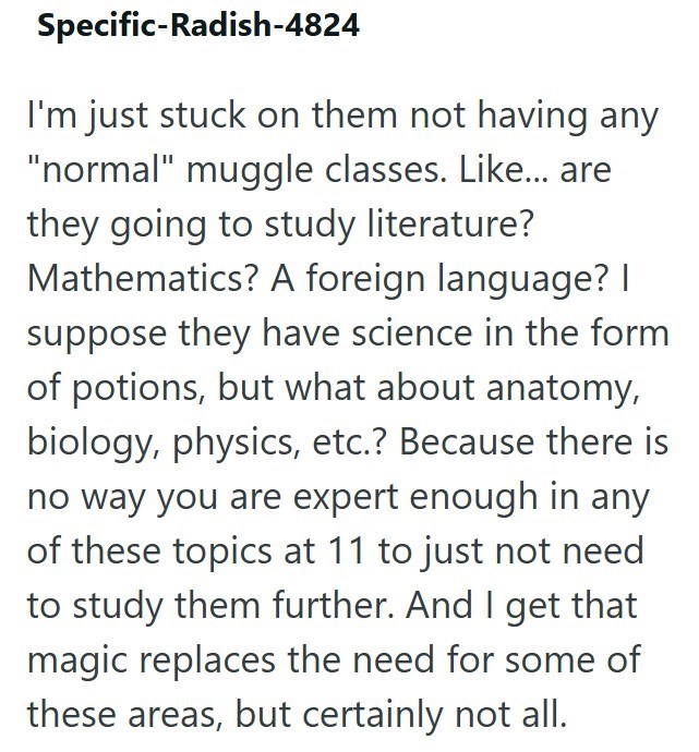 Specific-Radish-4824 I'm just stuck on them not having any "normal" muggle classes. Like... are they going to study literature? Mathematics? A foreign language? | suppose they have science in the form of potions, but what about anatomy, biology, physics, etc.? Because there is no way you are expert enough in any of these topics at 11 to just not need to study them further. And I get that magic replaces the need for some of these areas, but certainly not all.