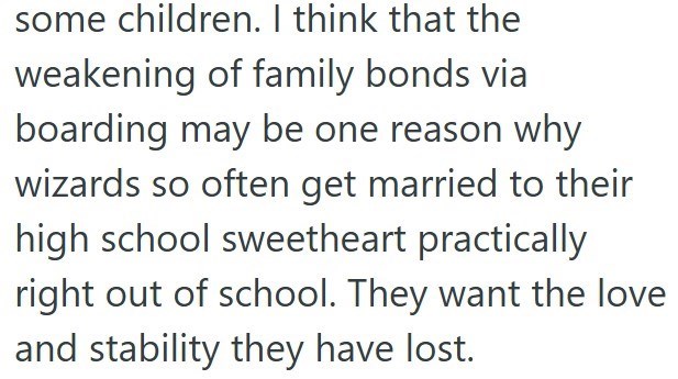 some children. I think that the weakening of family bonds via boarding may be one reason why wizards so often get married to their high school sweetheart practically right out of school. They want the love and stability they have lost.