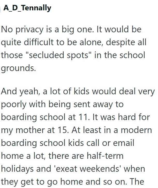A_D_Tennally No privacy is a big one. It would be quite difficult to be alone, despite all those "secluded spots" in the school grounds. And yeah, a lot of kids would deal very poorly with being sent away to boarding school at 11. It was hard for my mother at 15. At least in a modern boarding school kids call or email home a lot, there are half-term holidays and 'exeat weekends' when they get to go home and so on. The