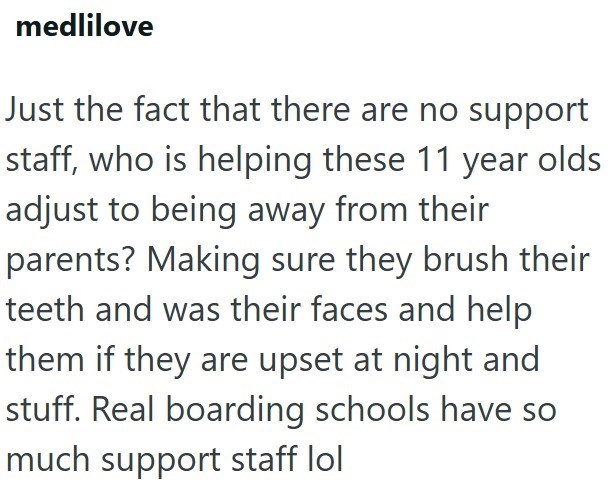 medlilove Just the fact that there are no support staff, who is helping these 11 year olds adjust to being away from their parents? Making sure they brush their teeth and was their faces and help them if they are upset at night and stuff. Real boarding schools have so much support staff lol
