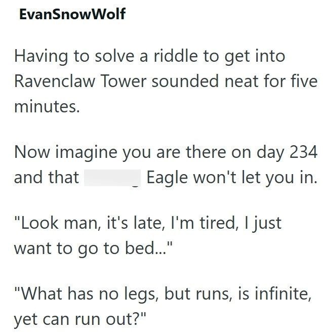 EvanSnowWolf Having to solve a riddle to get into Ravenclaw Tower sounded neat for five minutes. Now imagine you are there on day 234 and that Eagle won't let you in. "Look man, it's late, I'm tired, I just want to go to bed..." "What has no legs, but runs, is infinite, yet can run out?"