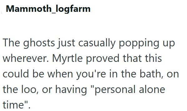 Mammoth_logfarm The ghosts just casually popping up wherever. Myrtle proved that this could be when you're in the bath, on the loo, or having "personal alone time".