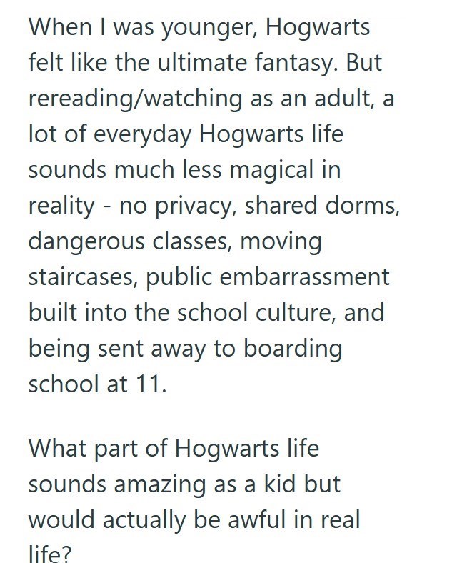 When I was younger, Hogwarts felt like the ultimate fantasy. But rereading/watching as an adult, a lot of everyday Hogwarts life sounds much less magical in reality no privacy, shared dorms, dangerous classes, moving staircases, public embarrassment built into the school culture, and being sent away to boarding school at 11. What part of Hogwarts life sounds amazing as a kid but would actually be awful in real life?