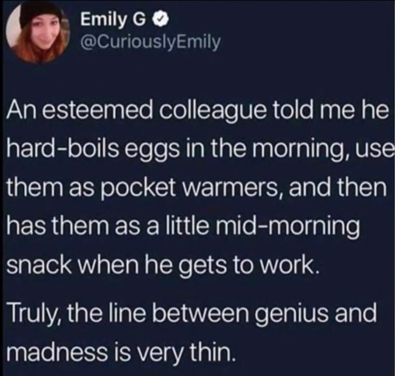 Emily G @CuriouslyEmily An esteemed colleague told me he hard-boils eggs in the morning, use them as pocket warmers, and then has them as a little mid-morning snack when he gets to work. Truly, the line between genius and madness is very thin.