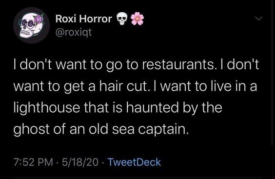 Roxi Horror * @roxiqt I don't want to go to restaurants. I don't want to get a hair cut. I want to live in a lighthouse that is haunted by the ghost of an old sea captain. 7:52 PM 5/18/20 TweetDeck