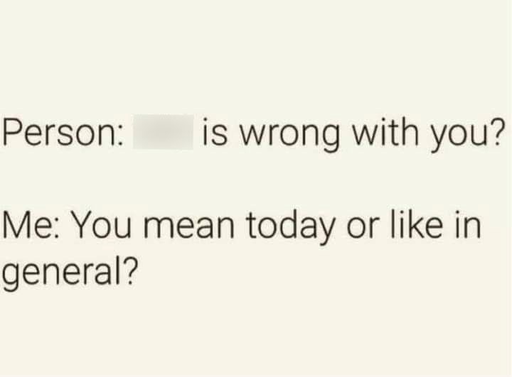 Person: is wrong with you? Me: You mean today or like in general?