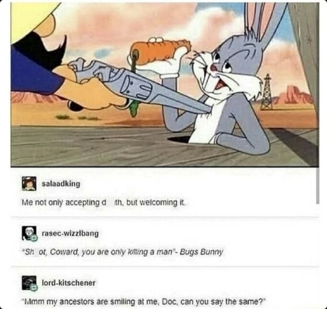 salaadking Me not only accepting d th, but welcoming it. rasec-wizzlbang "Sh of, Coward, you are only killing a man- Bugs Bunny lord-kitschener "Mmm my ancestors are smiling at me, Doc, can you say the same?"