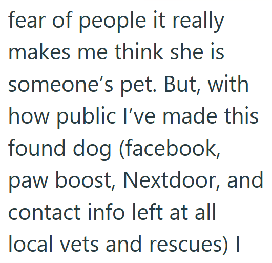 fear of people it really makes me think she is someone's pet. But, with how public I've made this found dog (facebook, paw boost, Nextdoor, and contact info left at all local vets and rescues) I