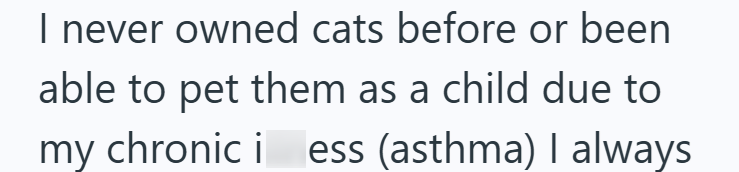 I never owned cats before or been able to pet them as a child due to my chronic i ess (asthma) I always
