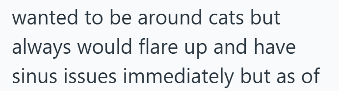 wanted to be around cats but always would flare up and have sinus issues immediately but as of