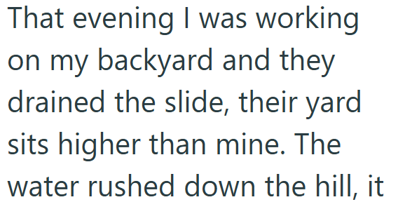 That evening I was working on my backyard and they drained the slide, their yard sits higher than mine. The water rushed down the hill, it