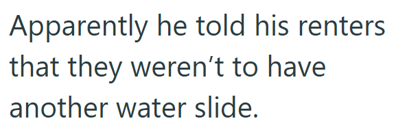 Apparently he told his renters that they weren't to have another water slide.