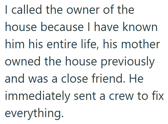 I called the owner of the house because I have known him his entire life, his mother owned the house previously and was a close friend. He immediately sent a crew to fix everything.