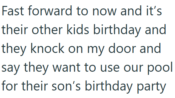 Fast forward to now and it's their other kids birthday and they knock on my door and say they want to use our pool for their son's birthday party