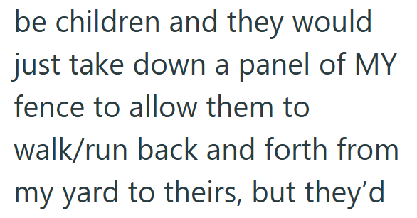 be children and they would just take down a panel of MY fence to allow them to walk/run back and forth from my yard to theirs, but they'd