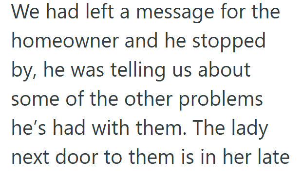 We had left a message for the homeowner and he stopped by, he was telling us about some of the other problems he's had with them. The lady next door to them is in her late
