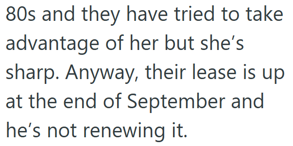 80s and they have tried to take advantage of her but she's sharp. Anyway, their lease is up at the end of September and he's not renewing it.