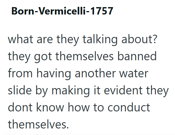 Born-Vermicelli-1757 what are they talking about? they got themselves banned from having another water slide by making it evident they dont know how to conduct themselves.
