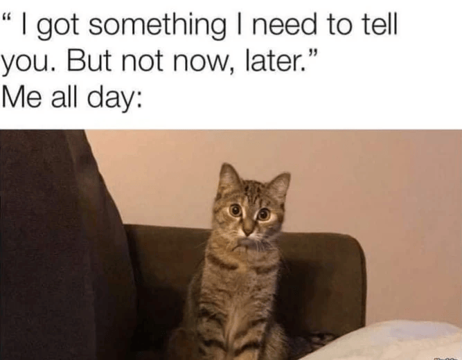 "I got something I need to tell you. But not now, later." Me all day: