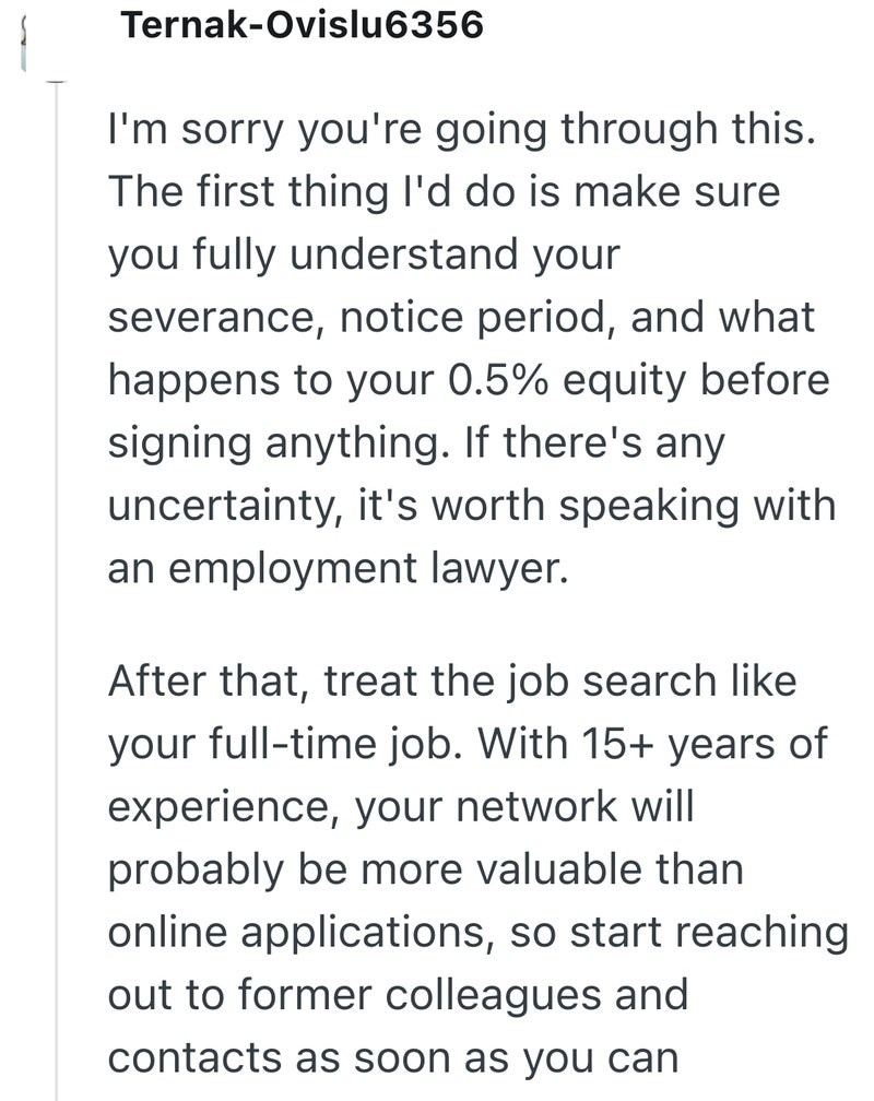 Ternak-Ovislu6356 I'm sorry you're going through this. The first thing I'd do is make sure you fully understand your severance, notice period, and what happens to your 0.5% equity before signing anything. If there's any uncertainty, it's worth speaking with an employment lawyer. After that, treat the job search like your full-time job. With 15+ years of experience, your network will probably be more valuable than online applications, so start reaching out to former colleagues and contacts as soo