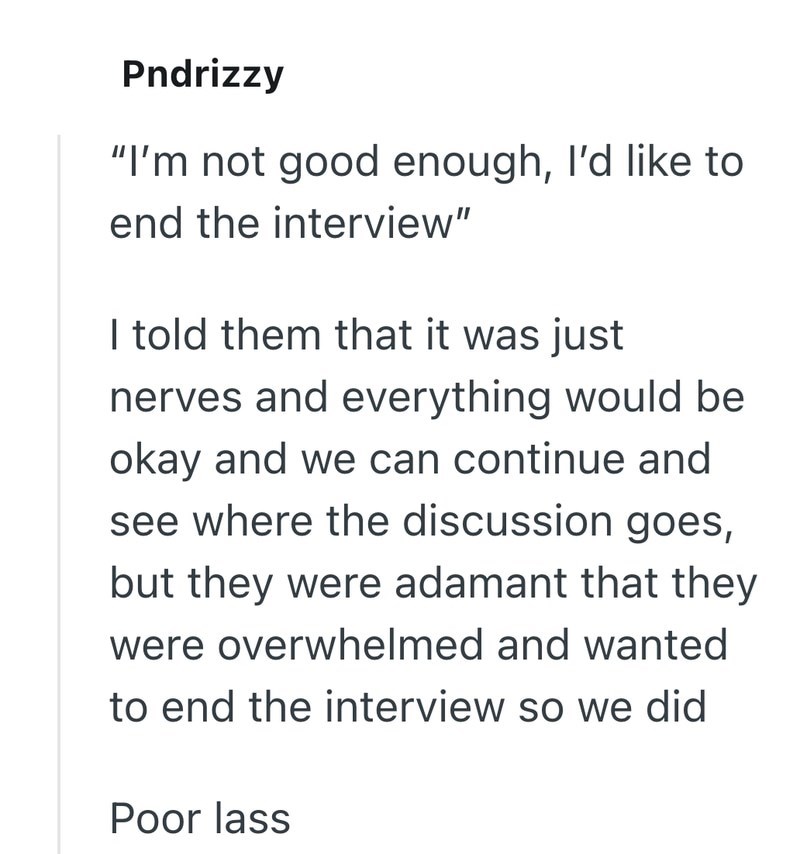 Pndrizzy "I'm not good enough, I'd like to end the interview" I told them that it was just nerves and everything would be okay and we can continue and see where the discussion goes, but they were adamant that they were overwhelmed and wanted to end the interview so we did Poor lass