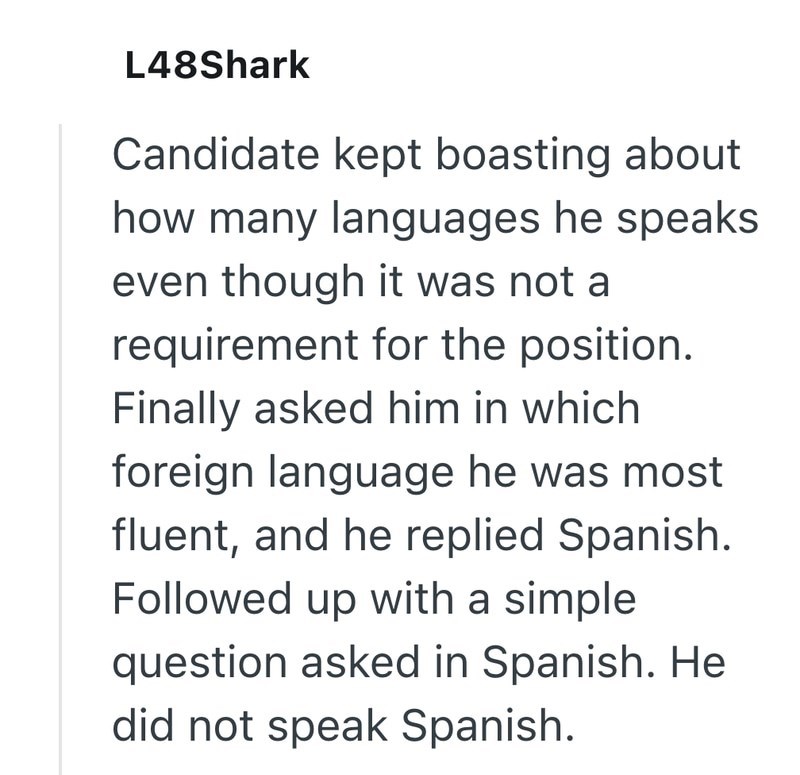 L48Shark Candidate kept boasting about how many languages he speaks even though it was not a requirement for the position. Finally asked him in which foreign language he was most fluent, and he replied Spanish. Followed up with a simple question asked in Spanish. He did not speak Spanish.
