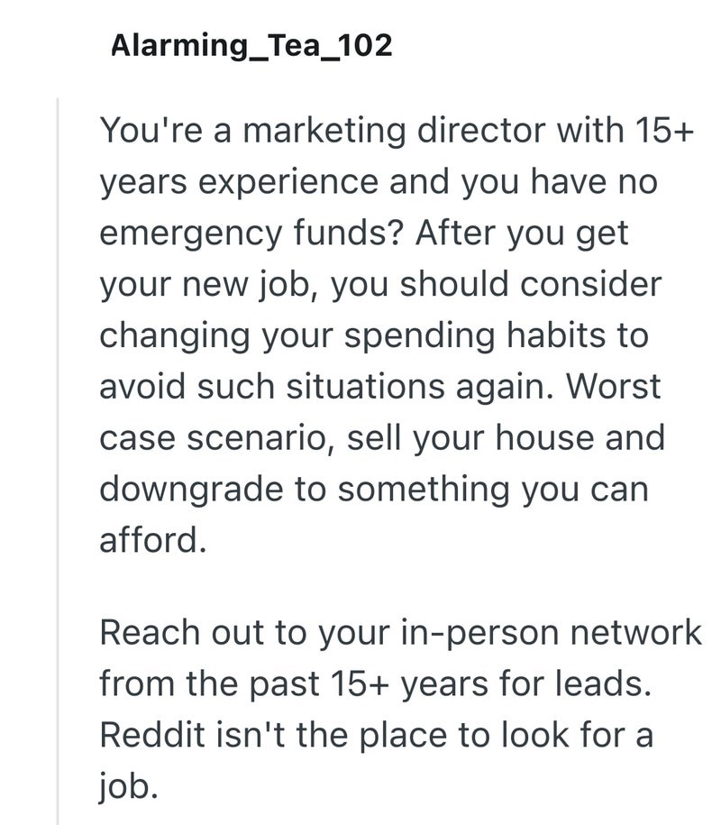 Alarming_Tea_102 You're a marketing director with 15+ years experience and you have no emergency funds? After you get your new job, you should consider changing your spending habits to avoid such situations again. Worst case scenario, sell your house and downgrade to something you can afford. Reach out to your in-person network from the past 15+ years for leads. Reddit isn't the place to look for a job.