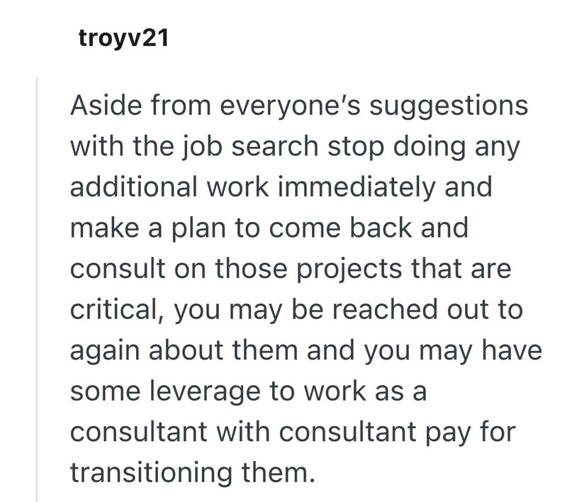 troyv21 Aside from everyone's suggestions with the job search stop doing any additional work immediately and make a plan to come back and consult on those projects that are critical, you may be reached out to again about them and you may have some leverage to work as a consultant with consultant pay for transitioning them.