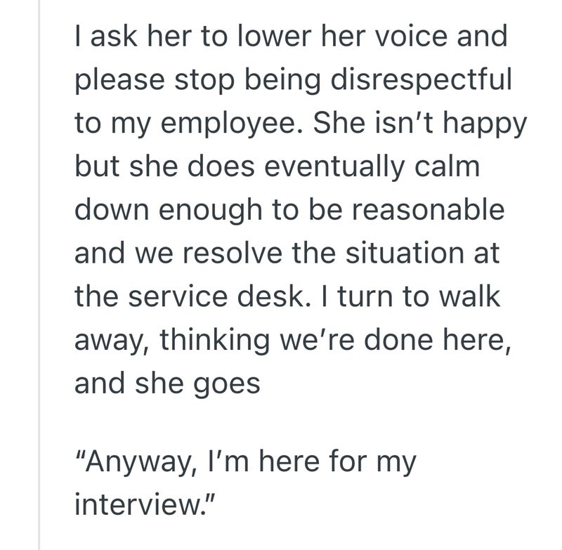 I ask her to lower her voice and please stop being disrespectful to my employee. She isn't happy but she does eventually calm down enough to be reasonable and we resolve the situation at the service desk. I turn to walk away, thinking we're done here, and she goes "Anyway, I'm here for my interview."
