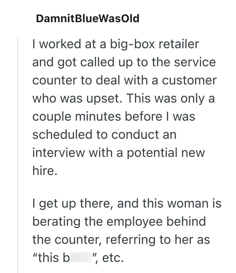 DamnitBlueWasOld I worked at a big-box retailer and got called up to the service counter to deal with a customer who was upset. This was only a couple minutes before I was scheduled to conduct an interview with a potential new hire. I get up there, and this woman is berating the employee behind the counter, referring to her as "this b ", etc.