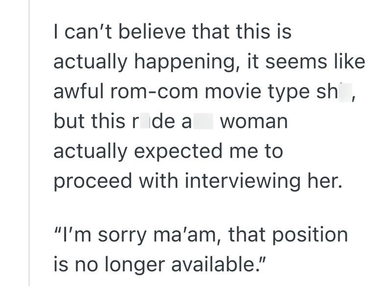 I can't believe that this is actually happening, it seems like awful rom-com movie type sh, but this ride a woman actually expected me to proceed with interviewing her. "I'm sorry ma'am, that position is no longer available."